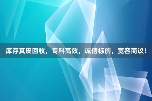 库存真皮回收，专科高效，诚信标的，宽容商议！