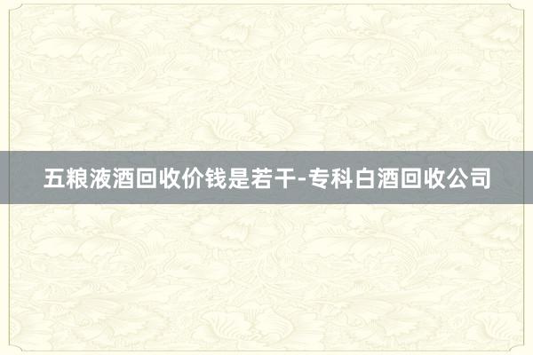 五粮液酒回收价钱是若干-专科白酒回收公司