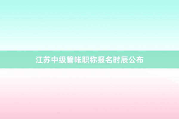 江苏中级管帐职称报名时辰公布