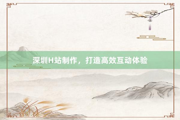 深圳H站制作，打造高效互动体验