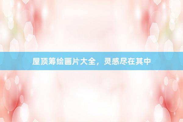 屋顶筹绘画片大全，灵感尽在其中