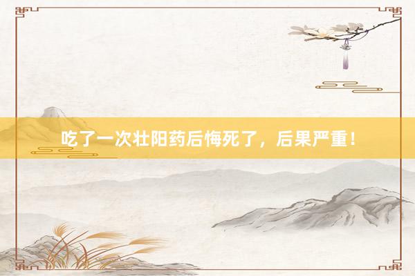 吃了一次壮阳药后悔死了，后果严重！